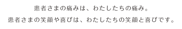 患者さまの痛みは、わたしたちの痛み。 患者さまの笑顔や喜びは、わたしたちの笑顔と喜びです。